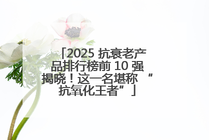 2025 抗衰老产品排行榜前 10 强揭晓！这一名堪称 “抗氧化王者”