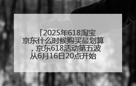 2025年618淘宝京东什么时候购买最划算，京东618活动第五波从6月16日20点开始最便宜优惠！