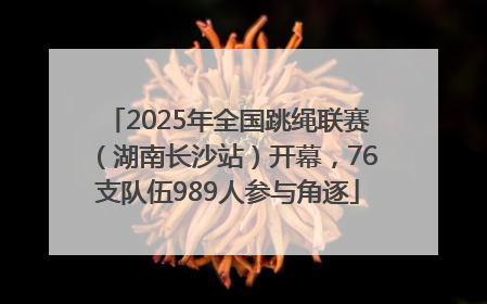 2025年全国跳绳联赛（湖南长沙站）开幕，76支队伍989人参与角逐