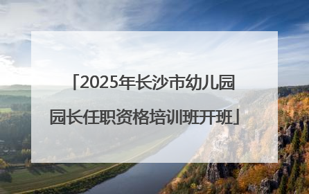 2025年长沙市幼儿园园长任职资格培训班开班