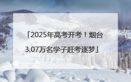 2025年高考开考！烟台3.07万名学子赶考逐梦