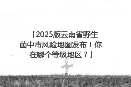 2025版云南省野生菌中毒风险地图发布！你在哪个等级地区？