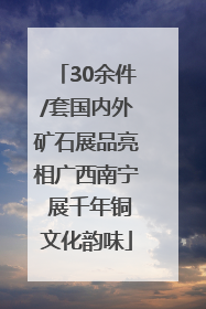 30余件/套国内外矿石展品亮相广西南宁 展千年铜文化韵味