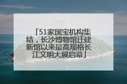 51家国宝机构集结，长沙博物馆迁建新馆以来最高规格长江文明大展启幕