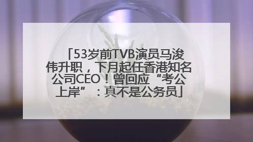 53岁前TVB演员马浚伟升职，下月起任香港知名公司CEO！曾回应“考公上岸”：真不是公务员